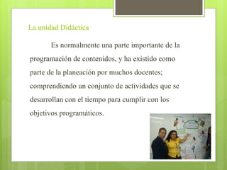La unidad Didáctica
Es normalmente una parte importante de la
programación de contenidos, y ha existido como
parte de la planeación por muchos docentes;
comprendiendo un conjunto de actividades que se
desarrollan con el tiempo para cumplir con los
objetivos programáticos.
 