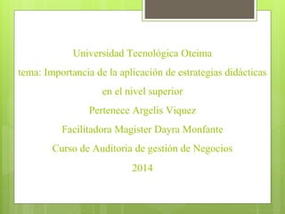 Universidad Tecnológica Oteima
tema: Importancia de la aplicación de estrategias didácticas
en el nivel superior
Pertenece Argelis Viquez
Facilitadora Magister Dayra Monfante
Curso de Auditoria de gestión de Negocios
2014
 