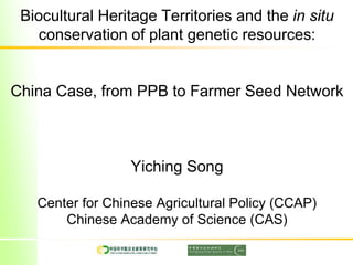 Biocultural Heritage Territories and the in situ
conservation of plant genetic resources:
China Case, from PPB to Farmer Seed Network
Yiching Song
Center for Chinese Agricultural Policy (CCAP)
Chinese Academy of Science (CAS)
 