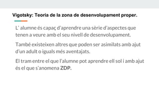 Vigotsky: Teoria de la zona de desenvolupament proper.
L’ alumne és capaç d’aprendre una sèrie d’aspectes que
tenen a veure amb el seu nivell de desenvolupament.
També existeixen altres que poden ser asimilats amb ajut
d’un adult o iguals més aventajats.
El tram entre el que l’alumne pot aprendre ell sol i amb ajut
és el que s’anomena ZDP.
 
