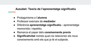 Ausubel: Teoria de l’aprenentatge significatiu
● Protagonisme a l’alumne
● Professor exerceix de mediador
● Diferència aprenentatge significatiu - aprenentatge
memorístic i repetitiu
● Remarca el paper dels coneixements previs
● Significativitat només quan es relacionen els nous
coneixements amb els que ja té el subjecte.
 