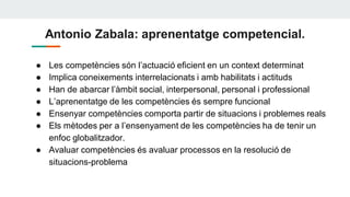 Antonio Zabala: aprenentatge competencial.
● Les competències són l’actuació eficient en un context determinat
● Implica coneixements interrelacionats i amb habilitats i actituds
● Han de abarcar l’àmbit social, interpersonal, personal i professional
● L’aprenentatge de les competències és sempre funcional
● Ensenyar competències comporta partir de situacions i problemes reals
● Els mètodes per a l’ensenyament de les competències ha de tenir un
enfoc globalitzador.
● Avaluar competències és avaluar processos en la resolució de
situacions-problema
 