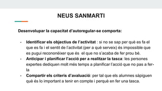 NEUS SANMARTI
Desenvolupar la capacitat d’autoregular-se comporta:
- Identificar els objectius de l’activitat : si no se sap per què es fa el
que es fa i el sentit de l’activitat (per a què serveix) és impossible que
es pugui recononèixer que és el que no s’acaba de fer prou bé.
- Anticipar i planificar l’acció per a realitzar la tasca: les persones
expertes dediquen molt més temps a planificar l’acció que no pas a fer-
la
- Compartir els criteris d’avaluació: per tal que els alumnes sàpiguen
què és lo important a tenir en compte i perquè en fer una tasca.
 