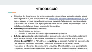 INTRODUCCIÓ
● Objectius del departament del sistema educatiu: desenvolupar un model educatiu alineat
amb l'Agenda 2030, que es concreta en els objectius de desenvolupament sostenible (ODS) i
que es basa en el treball competencial, amb una capacitat d'adaptació als canvis constants,
que situï les i els alumnes com a protagonistes actius del seu procés d'aprenentatge i com a
ciutadanes i ciutadans crítics en una societat democràtica.
● Funcions professor orientació educativa:
○ Atenció directa als alumnes
○ Suport a la comunitat educativa: equip docent i equip directiu
● Definició competència : saber (aplicació de coneixement), saber fer (habilitats), saber ser i
saber estar (actituds) a la resolució de problemes en contextos diferents, amb qualitat i
eficàcia. Decret 187/2015: “S'entén per competència la capacitat d'utilitzar els coneixements
i les habilitats, de manera transversal i interactiva, en contextos i en situacions que
requereixen la intervenció de coneixements vinculats a diferents sabers, cosa que implica la
comprensió, la reflexió i el discerniment, tenint en compte la dimensió social de cada situació”.
 