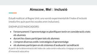 Ainscow, Mel : inclusió
Estudi realitzat al Regne Unit: una versió experimental de l’índex d’inclusió
(media fins quin punt les escoles eren inclusives).
EXEMPLES D’INDICADORS:
● l’ensenyament i l’aprenentatge es planifiquen tenin en consideració a tots
els alumnes
● durant les clases participen tots els alumnes
● s’empren diversos estils i estratègies d’aprenentatge
● els alumnes participen en els sistemes d’avaluació i acreditació
A partir de la determinació del índex de cada centre educatiu s’engega un procés
d’innovació educativa
 