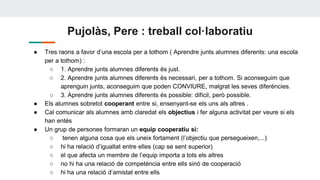 Pujolàs, Pere : treball col·laboratiu
● Tres raons a favor d’una escola per a tothom ( Aprendre junts alumnes diferents: una escola
per a tothom) :
○ 1. Aprendre junts alumnes diferents és just.
○ 2. Aprendre junts alumnes diferents és necessari, per a tothom. Si aconseguim que
aprenguin junts, aconseguim que poden CONVIURE, malgrat les seves diferències.
○ 3. Aprendre junts alumnes diferents és possible: difícil, però possible.
● Els alumnes sobretot cooperant entre si, ensenyant-se els uns als altres .
● Cal comunicar als alumnes amb claredat els objectius i fer alguna activitat per veure si els
han entés
● Un grup de persones formaran un equip cooperatiu si:
○ tenen alguna cosa que els uneix fortament (l’objectiu que persegueixen,...)
○ hi ha relació d’igualtat entre elles (cap se sent superior)
○ el que afecta un membre de l’equip importa a tots els altres
○ no hi ha una relació de competència entre ells sinó de cooperació
○ hi ha una relació d’amistat entre ells
 