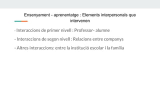Ensenyament - aprenentatge : Elements interpersonals que
intervenen
- Interaccions de primer nivell : Professor- alumne
- Interaccions de segon nivell : Relacions entre companys
- Altres interaccions: entre la institució escolar i la família
 