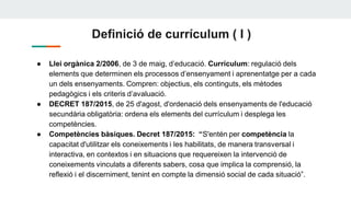 Definició de currículum ( I )
● Llei orgànica 2/2006, de 3 de maig, d’educació. Currículum: regulació dels
elements que determinen els processos d’ensenyament i aprenentatge per a cada
un dels ensenyaments. Compren: objectius, els continguts, els mètodes
pedagògics i els criteris d’avaluació.
● DECRET 187/2015, de 25 d'agost, d'ordenació dels ensenyaments de l'educació
secundària obligatòria: ordena els elements del currículum i desplega les
competències.
● Competències bàsiques. Decret 187/2015: “S'entén per competència la
capacitat d'utilitzar els coneixements i les habilitats, de manera transversal i
interactiva, en contextos i en situacions que requereixen la intervenció de
coneixements vinculats a diferents sabers, cosa que implica la comprensió, la
reflexió i el discerniment, tenint en compte la dimensió social de cada situació”.
 