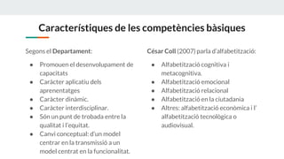 Característiques de les competències bàsiques
Segons el Departament:
● Promouen el desenvolupament de
capacitats
● Caràcter aplicatiu dels
aprenentatges
● Caràcter dinàmic.
● Caràcter interdisciplinar.
● Són un punt de trobada entre la
qualitat i l’equitat.
● Canvi conceptual: d’un model
centrar en la transmissió a un
model centrat en la funcionalitat.
César Coll (2007)parla d’alfabetització:
● Alfabetització cognitiva i
metacognitiva.
● Alfabetització emocional
● Alfabetització relacional
● Alfabetització en la ciutadania
● Altres: alfabetització econòmica i l’
alfabetització tecnològica o
audiovisual.
 