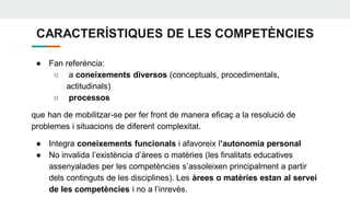 CARACTERÍSTIQUES DE LES COMPETÈNCIES
● Fan referència:
○ a coneixements diversos (conceptuals, procedimentals,
actitudinals)
○ processos
que han de mobilitzar-se per fer front de manera eficaç a la resolució de
problemes i situacions de diferent complexitat.
● Integra coneixements funcionals i afavoreix l’autonomia personal
● No invalida l’existència d’àrees o matèries (les finalitats educatives
assenyalades per les competències s’assoleixen principalment a partir
dels continguts de les disciplines). Les àrees o matèries estan al servei
de les competències i no a l’inrevès.
 