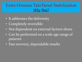 Extra-Osseous TaloTarsal Stabilization
                Why Not?

• It addresses the deformity
• Completely reversible
• Not dependent on external factors-shoes
• Can be performed on a wide age-range of
  patients
• Fast recovery, dependable results
 