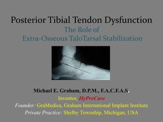 Posterior Tibial Tendon Dysfunction
                The Role of
    Extra-Osseous TaloTarsal Stabilization




        Michael E. Graham, D.P.M., F.A.C.F.A.S.
                   Inventor, HyProCure
 Founder: GraMedica, Graham International Implant Institute
    Private Practice: Shelby Township, Michigan, USA
 