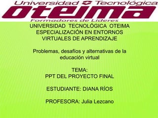 UNIVERSIDAD TECNOLÓGICA OTEIMA
ESPECIALIZACIÓN EN ENTORNOS
VIRTUALES DE APRENDIZAJE
Problemas, desafíos y alternativas de la
educación virtual
TEMA:
PPT DEL PROYECTO FINAL
ESTUDIANTE: DIANA RÍOS
PROFESORA: Julia Lezcano
 