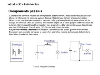 Introducció a l’electrònica

Components passius
 A l’hora de fer servir un resistor cal tenir present, essencialment, tres característiques: el valor
 òhmic, la tolerància i la potència que pot dissipar. Resistors de carboni amb codi de colors
 Quan circula intensitat per un resistor, s’escalfa, atès que l’energia elèctrica que absorbeix la
 dissipa en forma de calor. La potència d’un resistor depèn de la calor que pot cedir sense que es
 deteriori. Com més potència té un resistor, més gran sol ser. Els valors més usuals de potència
 són des d’1/8 de watt, fins a 2 watts (W).Circuits amb potenciòmetres
 Els potenciòmetres o reòstats són resistors variables que es poden graduar manualment.
 Serveixen, per exemple, per variar el volum d’un aparell de música, la intensitat de llum d’una
 bombeta o la velocitat d’un motor.




                              Circuits amb potenciòmetres
 