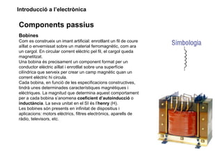 Introducció a l’electrònica

Components passius
Bobines
Com es construeix un imant artificial: enrotllant un fil de coure
aïllat o envernissat sobre un material ferromagnètic, com ara
un cargol. En circular corrent elèctric pel fil, el cargol queda
magnetitzat.
Una bobina és precisament un component format per un
conductor elèctric aïllat i enrotllat sobre una superfície
cilíndrica que serveix per crear un camp magnètic quan un
corrent elèctric hi circula.
Cada bobina, en funció de les especificacions constructives,
tindrà unes determinades característiques magnètiques i
elèctriques. La magnitud que determina aquest comportament
per a cada bobina s’anomena coeficient d’autoinducció o
inductància. La seva unitat en el SI és l’henry (H).
Les bobines són presents en infinitat de dispositius i
aplicacions: motors elèctrics, filtres electrònics, aparells de
ràdio, televisors, etc.
 