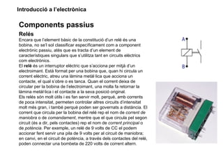 Introducció a l’electrònica

Components passius
Relés
Encara que l’element bàsic de la constitució d’un relé és una
bobina, no se’l sol classificar específicament com a component
electrònic passiu, atès que es tracta d’un element de
característiques singulars que s’utilitza tant en circuits elèctrics
com electrònics.
El relé és un interruptor elèctric que s’acciona per mitjà d’un
electroimant. Està format per una bobina que, quan hi circula un
corrent elèctric, atreu una làmina metàl·lica que acciona un
contacte, el qual s’obre o es tanca. Quan el corrent deixa de
circular per la bobina de l’electroimant, una molla fa retornar la
làmina metàl·lica i el contacte a la seva posició original.
Els relés són molt útils i es fan servir molt, perquè, amb corrents
de poca intensitat, permeten controlar altres circuits d’intensitat
molt més gran, i també perquè poden ser governats a distància. El
corrent que circula per la bobina del relé rep el nom de corrent de
maniobra o de comandament, mentre que el que circula pel segon
circuit (és a dir, pels contactes) rep el nom de corrent principal o
de potència. Per exemple, un relé de 9 volts de CC el podem
accionar fent servir una pila de 9 volts per al circuit de maniobra;
en canvi, en el circuit de potència, a través dels contactes del relé,
poden connectar una bombeta de 220 volts de corrent altern.
 