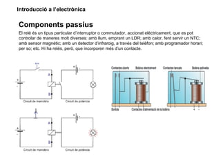 Introducció a l’electrònica

Components passius
El relé és un tipus particular d’interruptor o commutador, accionat elèctricament, que es pot
controlar de maneres molt diverses: amb llum, emprant un LDR; amb calor, fent servir un NTC;
amb sensor magnètic; amb un detector d’infraroig, a través del telèfon; amb programador horari;
per so; etc. Hi ha relés, però, que incorporen més d’un contacte.
 