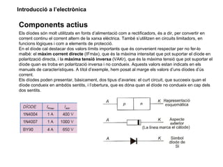 Introducció a l’electrònica

Components actius
Els díodes són molt utilitzats en fonts d’alimentació com a rectificadors, és a dir, per convertir en
corrent continu el corrent altern de la xarxa elèctrica. També s’utilitzen en circuits limitadors, en
funcions lògiques i com a elements de protecció.
En el díode cal destacar dos valors límits importants que és convenient respectar per no fer-lo
malbé: el màxim corrent directe (IFmàx), que és la màxima intensitat que pot suportar el díode en
polarització directa, i la màxima tensió inversa (VAKr), que és la màxima tensió que pot suportar el
díode quan es troba en polarització inversa i no condueix. Aquests valors estan indicats en els
manuals de característiques. A títol d’exemple, hem posat al marge els valors d’uns díodes d’ús
corrent.
Els díodes poden presentar, bàsicament, dos tipus d’avaries: el curt circuit, que succeeix quan el
díode condueix en ambdós sentits, i l’obertura, que es dóna quan el díode no condueix en cap dels
dos sentits.
 