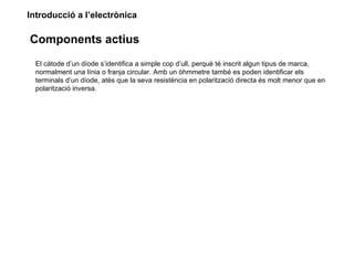 Introducció a l’electrònica

Components actius
  El càtode d’un díode s’identifica a simple cop d’ull, perquè té inscrit algun tipus de marca,
  normalment una línia o franja circular. Amb un òhmmetre també es poden identificar els
  terminals d’un díode, atès que la seva resistència en polarització directa és molt menor que en
  polarització inversa.
 