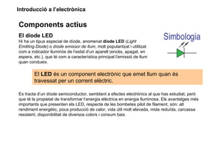 Introducció a l’electrònica

Components actius
El díode LED
Hi ha un tipus especial de díode, anomenat díode LED (Light
Emitting Diode) o díode emissor de llum, molt popularitzat i utilitzat
com a indicador lluminós de l’estat d’un aparell (encès, apagat, en
espera, etc.), que té com a característica principal l’emissió de llum
quan condueix.

        El LED és un component electrònic que emet llum quan és
        travessat per un corrent elèctric.

Es tracta d’un díode semiconductor, semblant a efectes electrònics al que has estudiat, però
que té la propietat de transformar l’energia elèctrica en energia lluminosa. Els avantatges més
importants que presenten els LED, respecte de les bombetes pilot de filament, són: alt
rendiment energètic, poca producció de calor, vida útil molt elevada, mida reduïda, carcassa
resistent, disponibilitat de diversos colors i consum baix.
 