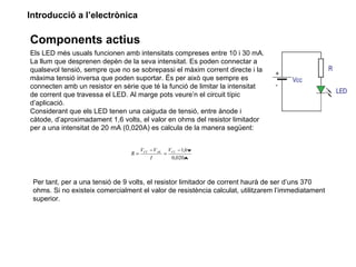 Introducció a l’electrònica

Components actius
Els LED més usuals funcionen amb intensitats compreses entre 10 i 30 mA.
La llum que desprenen depèn de la seva intensitat. Es poden connectar a
qualsevol tensió, sempre que no se sobrepassi el màxim corrent directe i la
màxima tensió inversa que poden suportar. És per això que sempre es
connecten amb un resistor en sèrie que té la funció de limitar la intensitat
de corrent que travessa el LED. Al marge pots veure’n el circuit típic
d’aplicació.
Considerant que els LED tenen una caiguda de tensió, entre ànode i
càtode, d’aproximadament 1,6 volts, el valor en ohms del resistor limitador
per a una intensitat de 20 mA (0,020A) es calcula de la manera següent:


                                      VCC − V AK VCC − 1,6 V
                                 R=             =
                                          I       0,020A



 Per tant, per a una tensió de 9 volts, el resistor limitador de corrent haurà de ser d’uns 370
 ohms. Si no existeix comercialment el valor de resistència calculat, utilitzarem l’immediatament
 superior.
 