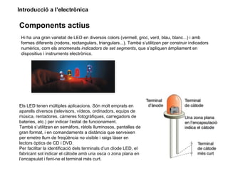 Introducció a l’electrònica

Components actius
 Hi ha una gran varietat de LED en diversos colors (vermell, groc, verd, blau, blanc...) i amb
 formes diferents (rodons, rectangulars, triangulars...). També s’utilitzen per construir indicadors
 numèrics, com els anomenats indicadors de set segments, que s’apliquen àmpliament en
 dispositius i instruments electrònics.




Els LED tenen múltiples aplicacions. Són molt emprats en
aparells diversos (televisors, vídeos, ordinadors, equips de
música, rentadores, càmeres fotogràfiques, carregadors de
bateries, etc.) per indicar l’estat de funcionament.
També s’utilitzen en semàfors, rètols lluminosos, pantalles de
gran format, i en comandaments a distància que serveixen
per emetre llum de freqüència no visible i raigs làser en
lectors òptics de CD i DVD.
Per facilitar la identificació dels terminals d’un díode LED, el
fabricant sol indicar el càtode amb una osca o zona plana en
l’encapsulat i fent-ne el terminal més curt.
 
