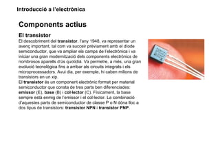 Introducció a l’electrònica

Components actius
El transistor
El descobriment del transistor, l’any 1948, va representar un
avenç important, tal com va succeir prèviament amb el díode
semiconductor, que va ampliar els camps de l’electrònica i va
iniciar una gran modernització dels components electrònics de
nombrosos aparells d’ús quotidià. Va permetre, a més, una gran
evolució tecnològica fins a arribar als circuits integrats i els
microprocessadors. Avui dia, per exemple, hi caben milions de
transistors en un xip.
El transistor és un component electrònic format per material
semiconductor que consta de tres parts ben diferenciades:
emissor (E), base (B) i col·lector (C). Físicament, la base
sempre està enmig de l’emissor i el col·lector. La combinació
d’aquestes parts de semiconductor de classe P o N dóna lloc a
dos tipus de transistors: transistor NPN i transistor PNP.
 