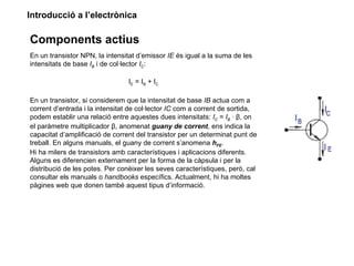 Introducció a l’electrònica

Components actius
En un transistor NPN, la intensitat d’emissor IE és igual a la suma de les
intensitats de base IB i de col·lector IC:

                                 I E = I B + IC

En un transistor, si considerem que la intensitat de base IB actua com a
corrent d’entrada i la intensitat de col·lector IC com a corrent de sortida,
podem establir una relació entre aquestes dues intensitats: IC = IB · β, on
el paràmetre multiplicador β, anomenat guany de corrent, ens indica la
capacitat d’amplificació de corrent del transistor per un determinat punt de
treball. En alguns manuals, el guany de corrent s’anomena hFE.
Hi ha milers de transistors amb característiques i aplicacions diferents.
Alguns es diferencien externament per la forma de la càpsula i per la
distribució de les potes. Per conèixer les seves característiques, però, cal
consultar els manuals o handbooks específics. Actualment, hi ha moltes
pàgines web que donen també aquest tipus d’informació.
 