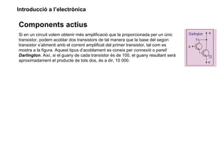 Introducció a l’electrònica

Components actius
Si en un circuit volem obtenir més amplificació que la proporcionada per un únic
transistor, podem acoblar dos transistors de tal manera que la base del segon
transistor s’alimenti amb el corrent amplificat del primer transistor, tal com es
mostra a la figura. Aquest tipus d’acoblament es coneix per connexió o parell
Darlington. Així, si el guany de cada transistor és de 100, el guany resultant serà
aproximadament el producte de tots dos, és a dir, 10 000.
 