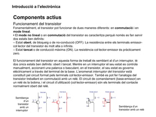 Introducció a l’electrònica

Components actius
Funcionament del transistor
Fonamentalment, el transistor pot funcionar de dues maneres diferents: en commutació i en
mode lineal.
• El mode no lineal o en commutació del transistor es caracteritza perquè només es fan servir
dos estats ben definits:
– Estat obert, de bloqueig o de no-conducció (OFF). La resistència entre els terminals emissor-
col·lector del transistor és molt alta o infinita.
– Estat tancat o de conducció màxima (ON). La resistència col·lector-emissor és pràcticament
zero.

El funcionament del transistor en aquesta forma de treball és semblant al d’un interruptor, té
dos únics estats ben definits: obert i tancat. Mentre en un interruptor el seu estat es controla
manualment, accionant una palanca o basculant, en el transistor, el seu estat es governa
elèctricament a través del terminal de la base. L’anomenat interruptor del transistor està
constituït pel circuit format pels terminals col·lector-emissor. També es pot fer l’analogia del
transistor treballant en commutació amb un relé. El circuit de comandament (base-emissor) en
un relé és la bobina, i el circuit d’utilització (col·lector-emissor) són els terminals del contacte
normalment obert del relé.


 Semblança
        d’un
   transistor
     amb un                                                                       Semblança d’un
 interruptor                                                                      transistor amb un relé
 