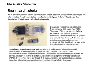 Introducció a l’electrònica

Una mica d’història
En el desenvolupament històric de l’electrònica podem destacar, principalment, tres etapes ben
diferenciades: l’electrònica de les vàlvules termoiòniques de buit, l’electrònica dels
transistors i l’electrònica dels circuits integrats.



                                                   L’origen de l’electrònica se sol situar a
                                                   finals del segle XIX, quan, l’any 1883,
                                                   Thomas A. Edison va descobrir l’efecte
                                                   termoiònic, en observar que quan
                                                   s’escalfava un material metàl·lic es produïa
                                                   una emissió d’electrons. J.A. Fleming va
                                                   aprofitar aquest descobriment per
                                                   construir, el 1904, la vàlvula de buit, amb
                                                   la qual va detectar senyals de ràdio.

 Les vàlvules termoiòniques de buit, semblants a les làmpades d’incandescència i
 fonamentades en l’emissió d’electrons de part d’un material incandescent, són
 considerades el primer component electrònic i van afavorir nous descobriments: la ràdio, la
 televisió, el radar, el control de sistemes, la construcció del primer ordinador (anomenat
 ENIAC) el 1941, Però no va ser fins al 1948 que comencen a ser substituïdes per díodes i
 transistors fabricats amb materials semiconductors, com el silici o el germani.
 
