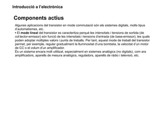Introducció a l’electrònica

Components actius
 Algunes aplicacions del transistor en mode commutació són els sistemes digitals, molts tipus
 d’automatismes, etc.
 • El mode lineal del transistor es caracteritza perquè les intensitats i tensions de sortida (de
 col·lector-emissor) són funció de les intensitats i tensions d’entrada (de base-emissor), les quals
 poden adoptar múltiples valors i punts de treballs. Per tant, aquest mode de treball del transistor
 permet, per exemple, regular gradualment la lluminositat d’una bombeta, la velocitat d’un motor
 de CC o el volum d’un amplificador.
 És un sistema encara molt utilitzat, especialment en sistemes analògics (no digitals), com ara
 amplificadors, aparells de mesura analògics, reguladors, aparells de ràdio i televisió, etc.
 