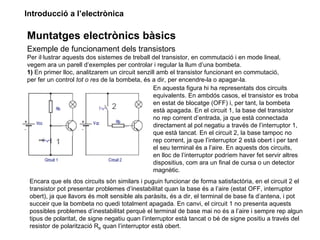 Introducció a l’electrònica

Muntatges electrònics bàsics
Exemple de funcionament dels transistors
Per il·lustrar aquests dos sistemes de treball del transistor, en commutació i en mode lineal,
vegem ara un parell d’exemples per controlar i regular la llum d’una bombeta.
1) En primer lloc, analitzarem un circuit senzill amb el transistor funcionant en commutació,
per fer un control tot o res de la bombeta, és a dir, per encendre-la o apagar-la.
                                                En aquesta figura hi ha representats dos circuits
                                                equivalents. En ambdós casos, el transistor es troba
                                                en estat de blocatge (OFF) i, per tant, la bombeta
                                                està apagada. En el circuit 1, la base del transistor
                                                no rep corrent d’entrada, ja que està connectada
                                                directament al pol negatiu a través de l’interruptor 1,
                                                que està tancat. En el circuit 2, la base tampoc no
                                                rep corrent, ja que l’interruptor 2 està obert i per tant
                                                el seu terminal és a l’aire. En aquests dos circuits,
                                                en lloc de l’interruptor podríem haver fet servir altres
                                                dispositius, com ara un final de cursa o un detector
                                                magnètic.
 Encara que els dos circuits són similars i puguin funcionar de forma satisfactòria, en el circuit 2 el
 transistor pot presentar problemes d’inestabilitat quan la base és a l’aire (estat OFF, interruptor
 obert), ja que llavors és molt sensible als paràsits, és a dir, el terminal de base fa d’antena, i pot
 succeir que la bombeta no quedi totalment apagada. En canvi, el circuit 1 no presenta aquests
 possibles problemes d’inestabilitat perquè el terminal de base mai no és a l’aire i sempre rep algun
 tipus de polaritat, de signe negatiu quan l’interruptor està tancat o bé de signe positiu a través del
 resistor de polarització RB quan l’interruptor està obert.
 