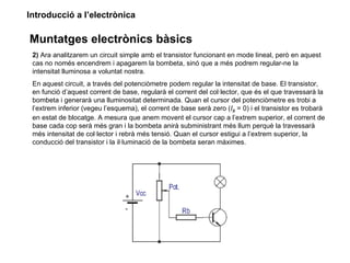 Introducció a l’electrònica

Muntatges electrònics bàsics
 2) Ara analitzarem un circuit simple amb el transistor funcionant en mode lineal, però en aquest
 cas no només encendrem i apagarem la bombeta, sinó que a més podrem regular-ne la
 intensitat lluminosa a voluntat nostra.
 En aquest circuit, a través del potenciòmetre podem regular la intensitat de base. El transistor,
 en funció d’aquest corrent de base, regularà el corrent del col·lector, que és el que travessarà la
 bombeta i generarà una lluminositat determinada. Quan el cursor del potenciòmetre es trobi a
 l’extrem inferior (vegeu l’esquema), el corrent de base serà zero (IB = 0) i el transistor es trobarà
 en estat de blocatge. A mesura que anem movent el cursor cap a l’extrem superior, el corrent de
 base cada cop serà més gran i la bombeta anirà subministrant més llum perquè la travessarà
 més intensitat de col·lector i rebrà més tensió. Quan el cursor estigui a l’extrem superior, la
 conducció del transistor i la il·luminació de la bombeta seran màximes.
 