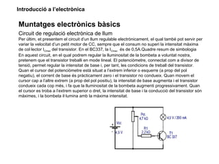 Introducció a l’electrònica

Muntatges electrònics bàsics
Circuit de regulació electrònica de llum
Per últim, et presentem el circuit d’un llum regulable electrònicament, el qual també pot servir per
variar la velocitat d’un petit motor de CC, sempre que el consum no superi la intensitat màxima
de col·lector ICmax del transistor. En el BC337, la ICmax és de 0,5A.Quadre resum de simbologia
En aquest circuit, en el qual podrem regular la lluminositat de la bombeta a voluntat nostra,
pretenem que el transistor treballi en mode lineal. El potenciòmetre, connectat com a divisor de
tensió, permet regular la intensitat de base i, per tant, les condicions de treball del transistor.
Quan el cursor del potenciòmetre està situat a l’extrem inferior o esquerre (a prop del pol
negatiu), el corrent de base és pràcticament zero i el transistor no condueix. Quan movem el
cursor cap a l’altre extrem (a prop del pol positiu), la intensitat de base augmenta i el transistor
condueix cada cop més, i fa que la lluminositat de la bombeta augmenti progressivament. Quan
el cursor es troba a l’extrem superior o dret, la intensitat de base i la conducció del transistor són
màximes, i la bombeta il·lumina amb la màxima intensitat.
 