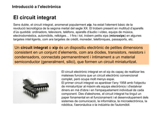 Introducció a l’electrònica

El circuit integrat
Sens dubte, el circuit integrat, anomenat popularment xip, ha estat l’element bàsic de la
revolució tecnològica de la segona meitat del segle XX. El trobem present en multitud d’aparells
d’ús quotidià: ordinadors, televisors, telèfons, aparells d'àudio i vídeo, equips de música,
electrodomèstics, automòbils, rellotges… I fins i tot, trobem petits xips (microxips) en algunes
targetes intel·ligents, com ara targetes de crèdit, moneder, telefòniques, passaports, etc.

 Un circuit integrat o xip és un dispositiu electrònic de petites dimensions
 consistent en un conjunt d’elements, com ara díodes, transistors, resistors i
 condensadors, connectats permanentment i íntimament a un material
 semiconductor (generalment, silici), que formen un circuit miniaturitzat.

                                   El circuit electrònic integrat en el xip és capaç de realitzar les
                                   mateixes funcions que un circuit electrònic convencional
                                   complet, però ocupa molt menys espai.
                                   El primer circuit integrat va aparèixer l'any 1958 amb l'objectiu
                                   de miniaturitzar al màxim els equips electrònics i d'estalviar
                                   diners en mà d'obra i en l'empaquetament individual de cada
                                   component. Des d'aleshores, el circuit integrat ha tingut un
                                   paper fonamental en el funcionament i el desenvolupament dels
                                   sistemes de comunicació, la informàtica, la microelectrònica, la
                                   robòtica, l'aeronàutica o la indústria de l'automòbil.
 