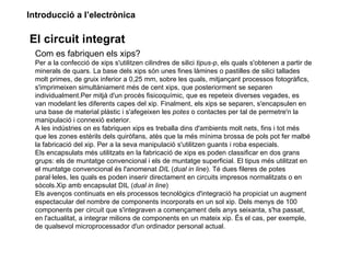 Introducció a l’electrònica

El circuit integrat
  Com es fabriquen els xips?
  Per a la confecció de xips s'utilitzen cilindres de silici tipus-p, els quals s'obtenen a partir de
  minerals de quars. La base dels xips són unes fines làmines o pastilles de silici tallades
  molt primes, de gruix inferior a 0,25 mm, sobre les quals, mitjançant processos fotogràfics,
  s'imprimeixen simultàniament més de cent xips, que posteriorment se separen
  individualment.Per mitjà d'un procés fisicoquímic, que es repeteix diverses vegades, es
  van modelant les diferents capes del xip. Finalment, els xips se separen, s'encapsulen en
  una base de material plàstic i s'afegeixen les potes o contactes per tal de permetre'n la
  manipulació i connexió exterior.
  A les indústries on es fabriquen xips es treballa dins d'ambients molt nets, fins i tot més
  que les zones estèrils dels quiròfans, atès que la més mínima brossa de pols pot fer malbé
  la fabricació del xip. Per a la seva manipulació s'utilitzen guants i roba especials.
  Els encapsulats més utilitzats en la fabricació de xips es poden classificar en dos grans
  grups: els de muntatge convencional i els de muntatge superficial. El tipus més utilitzat en
  el muntatge convencional és l'anomenat DIL (dual in line). Té dues fileres de potes
  paral·leles, les quals es poden inserir directament en circuits impresos normalitzats o en
  sòcols.Xip amb encapsulat DIL (dual in line)
  Els avenços continuats en els processos tecnològics d'integració ha propiciat un augment
  espectacular del nombre de components incorporats en un sol xip. Dels menys de 100
  components per circuit que s'integraven a començament dels anys seixanta, s'ha passat,
  en l'actualitat, a integrar milions de components en un mateix xip. És el cas, per exemple,
  de qualsevol microprocessador d'un ordinador personal actual.
 