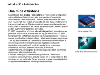 Introducció a l’electrònica

Una mica d’història
La utilització dels díodes i transistors va representar un important
salt qualitatiu en l’electrònica, atès que gaudien d’avantatges
considerables: eren més sòlids i robusts, més resistents als cops,
d’un volum molt més reduït, d’una vida útil més llarga i milloraven el
tractament del senyal. Els dos principals inconvenients que tenien,
d’inici, eren la sensibilitat als canvis de temperatura i, també, que no
podien subministrar potències elevades.
El 1960 va aparèixer el primer circuit integrat (xip), la qual cosa va        Circuit integrat (xip)
permetre miniaturitzar encara més els equips electrònics. El 1971
l’empresa Intel va fabricar el primer xip microprocessador i va donar
un nou impuls al progrés tecnològic i a la investigació en electrònica.
Tots aquests avenços de l’electrònica han estat fonamentals per al
desenvolupament de diferents camps d’aplicació industrial i
domèstica: automatització, control i regulació de processos,
informàtica, robòtica, telecomunicacions, transports,
electromedicina, investigació científica i espacial, làser, electrònica
de consum, electroacústica, etc.                                           Satèl·lit de telecomunicacions
L’àmbit d’investigació i de desenvolupament de l’electrònica
consisteix a dissenyar nous circuits basats en el comportament dels
electrons en els materials. És per això que la seva evolució pràctica
va lligada al coneixement tecnològic dels materials.
 