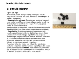 Introducció a l’electrònica

El circuit integrat
Tipus de xips
Bàsicament, podem distingir dos tipus de xips o circuits
integrats, en funció del seu camp d’aplicació: els analògics o
lineals i els digitals.
• Xips analògics o lineals. Serveixen per gestionar imatges i
sons, tractar i amplificar senyals analògics, regular tensió, etc.
Solen dialitzar-se en televisors, equips d'àudio, equips de
control de velocitat de motors…
Un exemple de xip d’aquestes característiques és l’amplificador
operacional 741, molt útil en projectes escolars de tecnologia.
• Xips digitals. Dins d’aquesta categoria s’apleguen tots
aquells xips utilitzats en sistemes digitals i que basen el seu
funcionament en la tecnologia digital o binària, en què la
informació pot adoptar dos valors o estats diferents, anomenats
0 i 1. Els més coneguts són els microprocessadors dels
ordinadors, els xips de memòria o els microcontroladors
utilitzats en nombrosos aparells i màquines.
Tanmateix, hi ha xips mixtos que utilitzen les tecnologies
analògica i digital per realitzar funcions específiques. En aquest
apartat podem destacar l’NE555, molt versàtil i útil per muntar
circuits temporitzadors o generadors d'audiofreqüència, emprat
en alarmes, brunzidors, instruments musicals, etc.
 