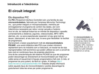Introducció a l’electrònica

El circuit integrat
Els dispositius PIC
Els PIC (Peripehral Interface Controller) són una família de xips
microcontroladors, fabricats per l’empresa Microchip Technology
Inc., que porten integrat un microprocessador, memòria per
emmagatzemar el programa de control i les dades, així com
l’electrònica necessària per rebre i enviar senyals a l’exterior.
Avui en dia, és habitual trobar-los en infinitat de dispositius i aparells:
comandaments a distància, joguines, videoconsoles, MP3 i MP4,
alarmes, etc. La seva espectacular expansió i el seu gran èxit es               Un microcontrolador és
deuen, bàsicament, al seu baix cost, la seva gran flexibilitat i la facilitat   un circuit integrat o xip que
de programació.                                                                 inclou al seu interior les tres
Darrerament, s’estan popularitzant molt els microcontroladors                   unitats funcionals d’un
PICAXE, una versió didàctica dels PICs que s’estan introduint                   ordinador: CPU, memòria i
ràpidament tant a la indústria com a l’educació, en tractar-se de xips          unitats d’E/S, és a dir, es
                                                                                tracta d’un petit ordinador
reprogramables molt econòmics que poden utilitzar-se com a cervell de           complet en un sol xip.
baix cost en nombrosos tipus de projectes electrònics.
Una de les característiques del sistema PICAXE és que els programes
poden descarregar-se directament al microcontrolador per mitjà d’un
cable sense el requeriment d’equips programadors d’alt cost. A més, el
programari és prou potent, de fàcil ús i gratis. A l’adreça http://
www.rev-ed.co.uk/picaxe/es/index.htm trobaràs àmplia informació
sobre aquests tipus de microcontroladors i podràs descarregar-te
gratuïtament totes les eines per poder programar-lo.
 
