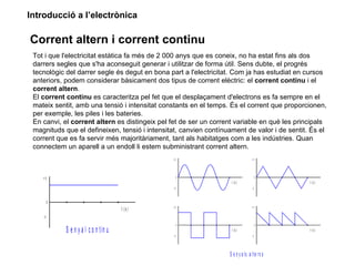 Introducció a l’electrònica

Corrent altern i corrent continu
 Tot i que l'electricitat estàtica fa més de 2 000 anys que es coneix, no ha estat fins als dos
 darrers segles que s'ha aconseguit generar i utilitzar de forma útil. Sens dubte, el progrés
 tecnològic del darrer segle és degut en bona part a l'electricitat. Com ja has estudiat en cursos
 anteriors, podem considerar bàsicament dos tipus de corrent elèctric: el corrent continu i el
 corrent altern.
 El corrent continu es caracteritza pel fet que el desplaçament d'electrons es fa sempre en el
 mateix sentit, amb una tensió i intensitat constants en el temps. És el corrent que proporcionen,
 per exemple, les piles i les bateries.
 En canvi, el corrent altern es distingeix pel fet de ser un corrent variable en què les principals
 magnituds que el defineixen, tensió i intensitat, canvien contínuament de valor i de sentit. És el
 corrent que es fa servir més majoritàriament, tant als habitatges com a les indústries. Quan
 connectem un aparell a un endoll li estem subministrant corrent altern.
                                                 +V                               +V




    +V                                                0                                0
                                                                   t (s )                     t (s )
                                                 -V                               -V



         0
                                                 +V                               +V
                                        t (s )
    -V
                                                      0                                0
             S e n y a l c o n t in u                              t (s )                     t (s )
                                                 -V                               -V




                                                                  S e n y a ls a lt e r n s
 