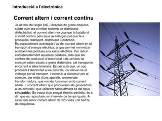 Introducció a l’electrònica

Corrent altern i corrent continu
 Ja al final del segle XIX, i després de grans disputes
 sobre quin era el millor sistema de distribució
 d’electricitat, el corrent altern va guanyar la batalla al
 corrent continu pels seus avantatges pel que fa a
 producció, transport, distribució i utilització.
 És especialment avantatjós l’ús del corrent altern en el
 transport d’energia elèctrica, ja que permet minimitzar
 al màxim les pèrdues a la xarxa elèctrica. Per reduir
 considerablement aquestes pèrdues, atès que els
 centres de producció d’electricitat i els centres de
 consum estan situats a grans distàncies, cal transportar
 el corrent a altes tensions. És per això que, un cop
 produïda l’electricitat a les centrals, cal elevar-ne el
 voltatge per al transport, i tornar-lo a disminuir per al
 consum, per mitjà d’uns aparells, anomenats
 transformadors, que només funcionen amb corrent
 altern. El corrent altern que produeixen els generadors
 a les centrals i que utilitzem habitualment és del tipus
 sinusoïdal. Es tracta d’un senyal elèctric periòdic, és a
 dir, que es reprodueix en intervals de temps iguals. A
 casa fem servir corrent altern de 220 volts i 50 hertzs
 de freqüència.
 