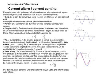 Introducció a l’electrònica
      Corrent altern i corrent continu                                                                                2 c ic le s
Els paràmetres principals que defineixen el corrent altern sinusoïdal, alguns        +V              1 c ic le
dels quals ja estudiats a la unitat 5 de 3r curs, són els següents:
• Cicle. És la part del senyal que es va repetint en el temps. Un cicle complet
està                                                                                       0                                                                               t (s )

format per dos semicicles idèntics, però de sentit contrari.
• Període (T). És el temps de durada d’un cicle complet. Es mesura en                 -V
segons.
• Freqüència (f ). És el nombre de cicles que es produeixen o es repeteixen                             T
                                                                                     +V            p e río d e (s )
en un determinat interval de temps, normalment 1 segon. La seva unitat és
l'hertz (Hz). La relació entre el període i la freqüència és:
                                          1          1
                                    f =         T=                                         0
                                          T          f
                                                                                                                                                                          t (s )



• Valor instantani (v, i). És el valor que pren el senyal a cada instant de           -V
temps. La unitat de tensió és el volt (V), i la d’intensitat, l’ampere (A).• Valor
màxim (Vmàx ., Imàx.). És el valor més gran del senyal dins d'un període.
També s’anomena amplitud del senyal. Hi ha dos valors màxims, un de
positiu (Vmàx.) i un altre de negatiu (–Vmàx.).                                      +V
• Valor eficaç (Vef o simplement V ). Equival al valor d'un corrent continu
que produeix el mateix treball elèctric en un receptor; és a dir, produiria, per




                                                                                                                                                    V a lo r m à x im
                                                                                                                              V a lo r e f ic a ç
exemple, els mateixos efectes calorífics en una estufa. Es tracta d'un dels
paràmetres més importants del corrent altern. Així, els aparells que mesuren                   0                                                                        t (s )
la tensió o la intensitat en corrent altern indiquen els seus valors eficaços.
La relació entre el valor màxim i el valor eficaç és:            V
                                                          Vef =   màx

                                                                   2                  -V
Per defecte, quan parlem d’una tensió alterna de 220 volts, ens referim al seu
valor eficaç.
 