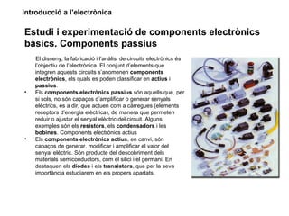 Introducció a l’electrònica

Estudi i experimentació de components electrònics
bàsics. Components passius
    El disseny, la fabricació i l’anàlisi de circuits electrònics és
    l’objectiu de l’electrònica. El conjunt d’elements que
    integren aquests circuits s’anomenen components
    electrònics, els quals es poden classificar en actius i
    passius.
•   Els components electrònics passius són aquells que, per
    si sols, no són capaços d’amplificar o generar senyals
    elèctrics, és a dir, que actuen com a càrregues (elements
    receptors d’energia elèctrica), de manera que permeten
    reduir o ajustar el senyal elèctric del circuit. Alguns
    exemples són els resistors, els condensadors i les
    bobines. Components electrònics actius
•   Els components electrònics actius, en canvi, són
    capaços de generar, modificar i amplificar el valor del
    senyal elèctric. Són producte del descobriment dels
    materials semiconductors, com el silici i el germani. En
    destaquen els díodes i els transistors, que per la seva
    importància estudiarem en els propers apartats.
 