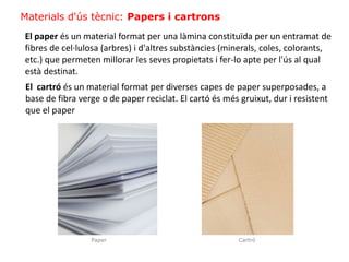 Materials d'ús tècnic: Papers i cartrons
El paper és un material format per una làmina constituïda per un entramat de
fibres de cel·lulosa (arbres) i d'altres substàncies (minerals, coles, colorants,
etc.) que permeten millorar les seves propietats i fer-lo apte per l'ús al qual
està destinat.
El cartró és un material format per diverses capes de paper superposades, a
base de fibra verge o de paper reciclat. El cartó és més gruixut, dur i resistent
que el paper
CartróPaper
 