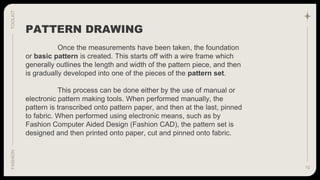 10
TOOLKIT
FASHION
Once the measurements have been taken, the foundation
or basic pattern is created. This starts off with a wire frame which
generally outlines the length and width of the pattern piece, and then
is gradually developed into one of the pieces of the pattern set.
This process can be done either by the use of manual or
electronic pattern making tools. When performed manually, the
pattern is transcribed onto pattern paper, and then at the last, pinned
to fabric. When performed using electronic means, such as by
Fashion Computer Aided Design (Fashion CAD), the pattern set is
designed and then printed onto paper, cut and pinned onto fabric.
PATTERN DRAWING
 
