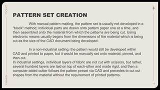 11
TOOLKIT
FASHION
With manual pattern making, the pattern set is usually not developed in a
"block" method; individual parts are drawn onto pattern paper one at a time, and
then assembled onto the material from which the patterns are being cut. Using
electronic means usually begins from the dimensions of the material which is being
cut as the size of the CAD document being developed.
In a non-industrial setting, the pattern would still be developed within
CAD and printed to paper, but it would be manually set onto material, pinned, and
then cut.
In industrial settings, individual layers of fabric are not cut with scissors, but rather,
several hundred layers are laid on top of each-other and made rigid, and then a
computer-aided cutter follows the pattern preset via CAD and precedes to cut out
shapes from the material without the requirement of printed patterns.
PATTERN SET CREATION
 