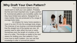 12
Why Draft Your Own Pattern?
TOOLKIT
FASHION
There are several reasons why you
would want to draft your own pattern. Probably
the first and most important one, to get a perfect
fit. Commercial patterns are incredibly useful, but
they have limited size options. Designed for a
mass market, they are produced to fit a range of
average body sizes.
An irritation for many home sewists is
most of us don’t fit into the average body shape.
The chances of you buying a commercial pattern
that fits straight out of the packet are rare. All
sewists need to alter either the bust or waist.
Sometimes even the length of a bodice or the
size of a collar. This brings us neatly to the next
reason for drafting your own patterns. If you
know how to draft a pattern, you can use that
knowledge to alter a commercial pattern.
 