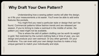 13
TOOLKIT
FASHION
Understanding how a sewing pattern works will alter the design,
so it fits your measurements a lot easier. You’ll even be able to add extra
features like pockets.
You might find you need a particular style or design that can’t be
found. Commercial patterns follow fashion trends and are released per
season. If you’re itching to make a swimsuit in the middle of winter, the
pattern you need might not be available.
This is where the skill of pattern drafting can be worth its weight
in gold. Not restricted by the current clothing fads or time of year, you can
design and produce your own swimsuit. Or any other garment. On your
timeframe. You can even add your own design touches to make a truly
unique garment to match your individuality and style.
Why Draft Your Own Pattern?
 