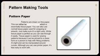 15
TOOLKIT
FASHION
Pattern Paper
Pattern Making Tools
Patterns are drawn on fine paper.
This can either be pattern paper which is
essentially tissue paper. You can also use
normal tissue paper used for wrapping or
artwork. Just make sure it’s a light color. White
tissue paper is perfect as you can see through
it easily. Tissue paper is used for sewing
patterns because it can be pinned to a dress
form or a person to help with fitting problems.
It’s light and can be manipulated around
curves. Although you can use printer paper, it’s
less easy to work with.
 